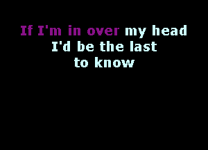 If I'm in over my head
I'd be the last
to know