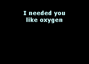 I needed you
like oxygen