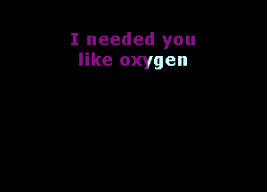 I needed you
like oxygen