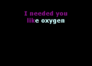 I needed you
like oxygen