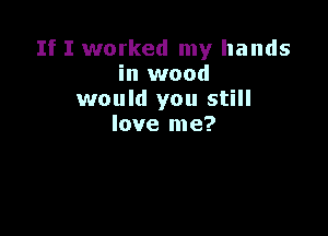 If I worked my hands
in wood
would you still

love me?