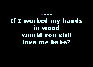 If I worked my hands
in wood

would you still
love me babe?