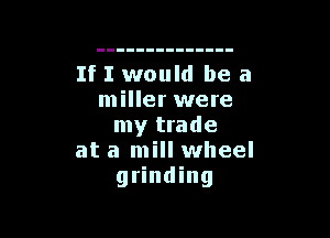If I would be a
miller were

my trade
at a mill wheel
grinding