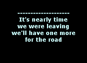 It's nea rly time
we were leaving
we'll have one more
for the road