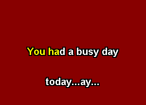 You had a busy day

today...ay...