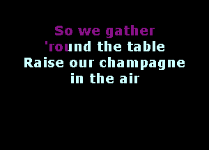 So we gather
'round the table
Raise our champagne

in the air