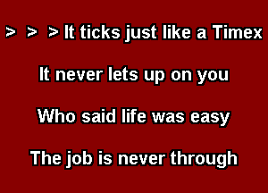 ? i) It ticksjust like a Timex
It never lets up on you

Who said life was easy

The job is never through