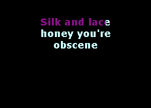 Silk and lace
honey you're
obscene