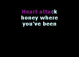 Heart attack
honey where
you've been