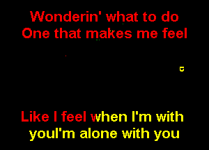 Wonderin' what to do
One that makes me feel

Like I feel when I'm with
youl'm alone with you