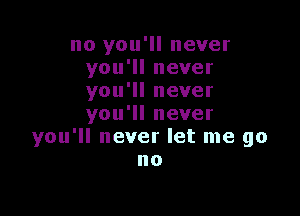 no you'll never
you'll never
you'll never

you'll never
you'll never let me go
no