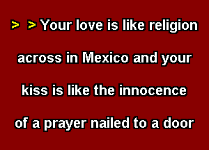 e e Your love is like religion
across in Mexico and your
kiss is like the innocence

of a prayer nailed to a door