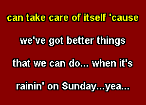 can take care of itself 'cause
we've got better things
that we can do... when it's

rainin' on Sunday...yea...