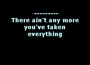 There ain't any more
you've taken

eve rytll in g