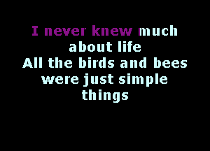 I never knew much
about life
All the birds and bees

were just simple
things