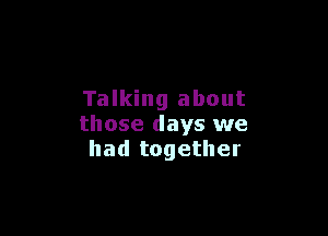 Talking about

those days we
had together