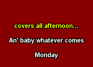 covers all afternoon...

An' baby whatever comes

Monday