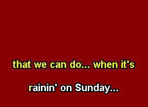 that we can do... when it's

rainin' on Sunday...