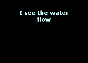 I see the water
flow