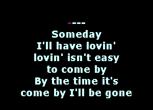 Someday
I'll have lovin'

lovin' isn't easy
to come by
By the time it's
come by I'll be gone