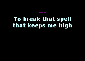 To break that spell
that keeps me high