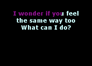 I wonder if you feel
the same way too
What can I do?