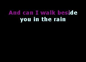 And can I walk beside
you in the rain