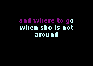 and where to go
when she is not

around