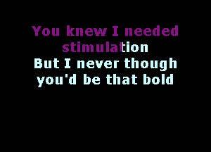 You knew I needed
stimulation
But I never though

you'd be that bold