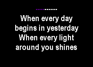 When every day
begins in yesterday

When every light
around you shines