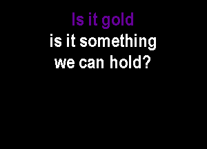Is it gold
is it something
we can hold?