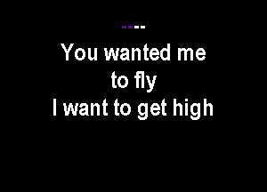 You wanted me
to fly

lwant to get high