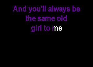 And you'll always be
the same old
girl to me