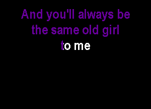 And you'll always be
the same old girl
to me