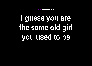 I guess you are
the same old girl

you used to be