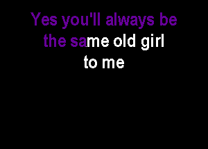 Yes you'll always be
the same old girl
to me