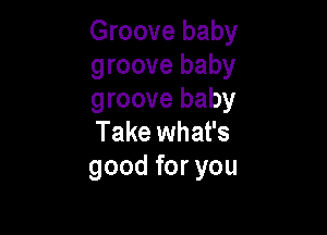 Groove baby
groove baby
groove baby

Take what's
good for you