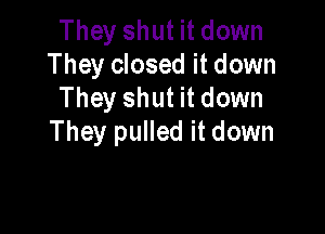 They shut it down
They closed it down
They shut it down

They pulled it down