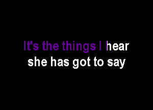 It's the thingsl hear

she has got to say