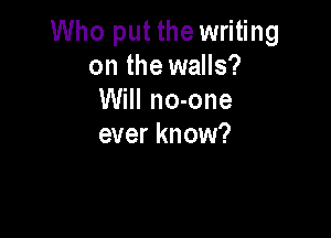 Who put the writing
on the walls?
Will no-one

ever know?