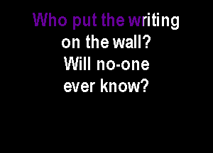 Who put the writing
on the wall?
Will no-one

ever know?