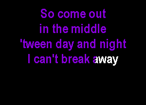 So come out
in the middle
'tween day and night

I can't break away