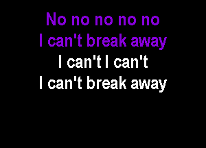 No no no no no
I can't break away
I can'tl can't

I can't break away