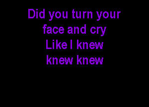 Did you turn your
face and cry
Likel knew

knew knew