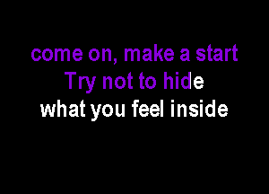 come on, make a start
Try not to hide

what you feel inside