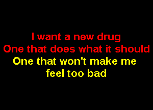 I want a new drug
One that does what it should

One that won't make me
feel too bad