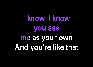 I know I know
you see

me as your own
And you're like that