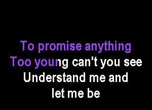 To promise anything

Too young can't you see
Understand me and
let me be