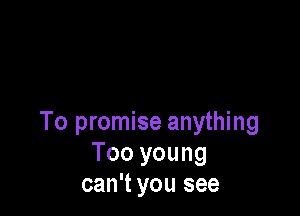 To promise anything
Too you ng
can't you see