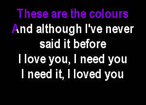 These are the colours
And although I've never
said it before

I love you, I need you
I need it, I loved you